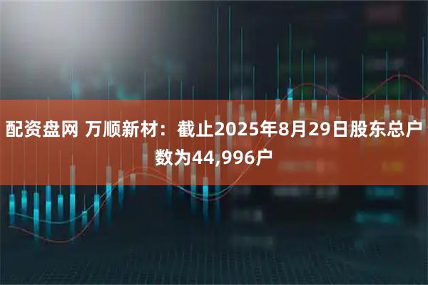 配资盘网 万顺新材：截止2025年8月29日股东总户数为44,996户