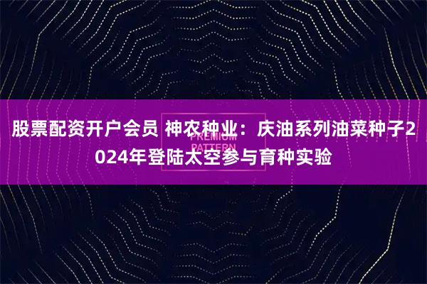 股票配资开户会员 神农种业：庆油系列油菜种子2024年登陆太空参与育种实验