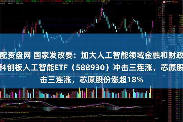 配资盘网 国家发改委：加大人工智能领域金融和财政支持力度，科创板人工智能ETF（588930）冲击三连涨，芯原股份涨超18%