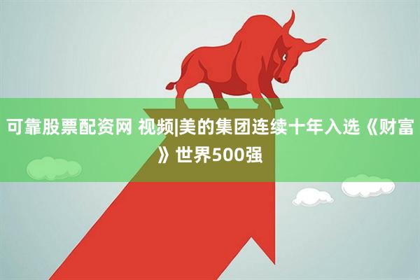 可靠股票配资网 视频|美的集团连续十年入选《财富》世界500强
