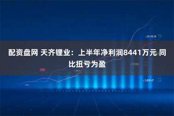 配资盘网 天齐锂业：上半年净利润8441万元 同比扭亏为盈