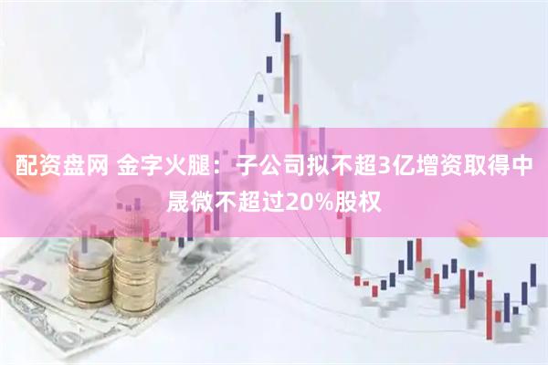 配资盘网 金字火腿：子公司拟不超3亿增资取得中晟微不超过20%股权