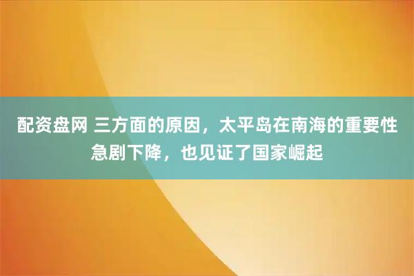 配资盘网 三方面的原因，太平岛在南海的重要性急剧下降，也见证了国家崛起