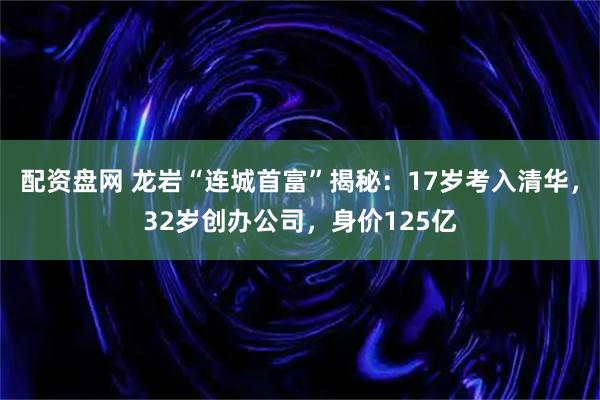 配资盘网 龙岩“连城首富”揭秘：17岁考入清华，32岁创办公司，身价125亿