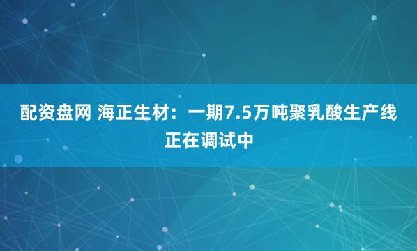 配资盘网 海正生材：一期7.5万吨聚乳酸生产线正在调试中