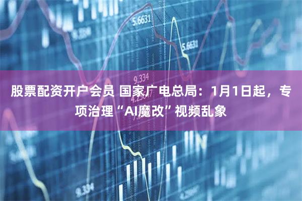 股票配资开户会员 国家广电总局：1月1日起，专项治理“AI魔改”视频乱象