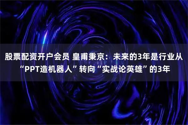 股票配资开户会员 皇甫秉京：未来的3年是行业从“PPT造机器人”转向“实战论英雄”的3年