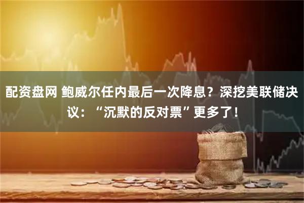 配资盘网 鲍威尔任内最后一次降息？深挖美联储决议：“沉默的反对票”更多了！