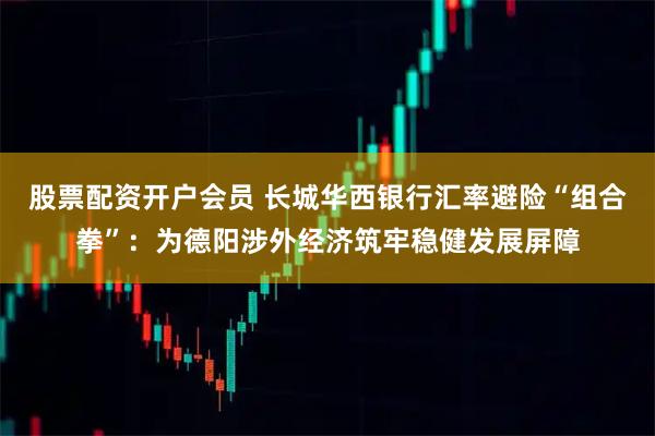 股票配资开户会员 长城华西银行汇率避险“组合拳”：为德阳涉外经济筑牢稳健发展屏障